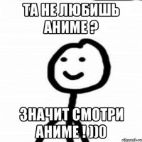 Та не любишь аниме ? Значит смотри аниме ! ))0