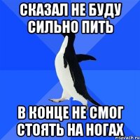 сказал не буду сильно пить в конце не смог стоять на ногах