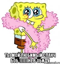  Ты мой любимый спанч боб ))))))не в обиду