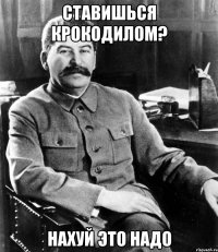 Ставишься крокодилом? нахуй это надо