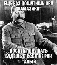 еще раз пошутишь про "камазики" носить покушать будешь в ссылке рак **аный