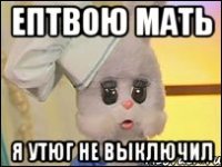 Ептвою мать Я утюг не выключил