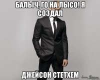 Балыч, го на лысо! Я создал Джейсон Стетхем