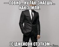 — Говно... Ну так, знаешь... Как земля. (с)Джейсон Стэтхэм