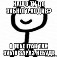 нащо ти до зубного ходив? в тебе ітак тих зубів зараз небуде