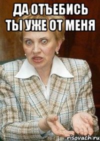 ДА ОТЪЕБИСЬ ТЫ УЖЕ ОТ МЕНЯ 