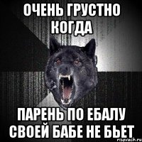 очень грустно когда парень по ебалу своей бабе не бьет