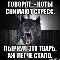 говорят: - коты снимают стресс. пырнул эту тварь, аж легче стало.