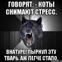 говорят: - коты снимают стресс. внатуре! пырнул эту тварь, аж легче стало.