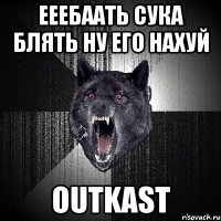 ееебаать сука блять ну его нахуй OUTKAST