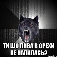  ти шо пива в Орехи не напилась?