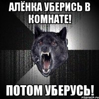 Алёнка уберись в комнате! ПОТОМ УБЕРУСЬ!