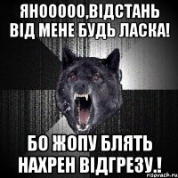 Янооооо,Відстань від мене будь ласка! Бо Жопу Блять нахрен відгрезу.!