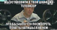 мы установили в твой шкафчик телевизор что бы было что посмотреть, пока ты катишься на нем