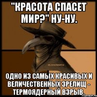 "Красота спасет мир?" Ну-ну. Одно из самых красивых и величественных зрелищ - термоядерный взрыв.