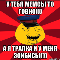 У ТЕБЯ МЕМСЫ ТО ГОВНО))) А Я ТРАЛКА И У МЕНЯ ЗОИБИСЬ)())