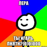 ЛЕРА ТЫ ИГАРЬ, ПНЯТН?)0)0)000