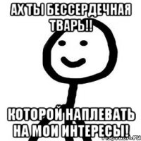 ах ты бессердечная тварь!! которой наплевать на мои интересы!