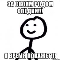 за своим родом следии!!! я время покажет!!!