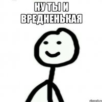 НУ ТЫ И ВРЕДНЕНЬКАЯ 