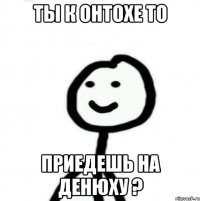 Ты к онтохе то приедешь на денюху ?