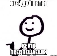 хеей,дай пять) круто предвещаешь)