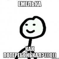 ЕМЕЛЬКА КАК ПОТЕРЕБОНЬКАЛ?)))0))