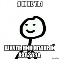 я ж не ты шкульник ипаный а3а3а3а