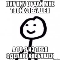 пиу пиу отдай мне твой хлебушек а то я из тебя сделаю хлебушек