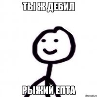 ты ж дебил рыжий епта