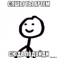 слшы ты артем сюда подойди