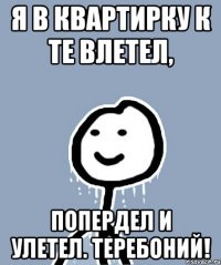 я в квартирку к те влетел, попердел и улетел. Теребоний!