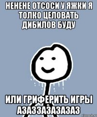 ненене отсоси у яжки я толко целовать дибилов буду или гриферить игры азаззазазазаз