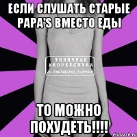 если слушать Старые Papa'S вместо еды то можно похудеть!!!!