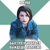 а нука быстро убираться выйдешь попозже