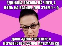 Единица похожа на член, а ноль на вагину. При этом 1 > 0 Даже здесь угнетение и неравенство! Долой математику!