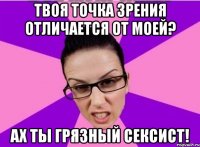 Твоя точка зрения отличается от моей? Ах ты грязный сексист!