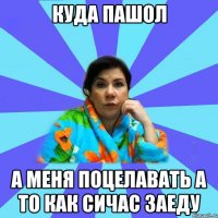 куда пашол а меня поцелавать а то как сичас заеду