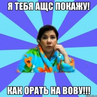 Я тебя ащс покажу! Как орать на Вову!!!