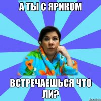 а ты с Яриком встречаешься что ли?