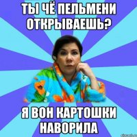 ты чё пельмени открываешь? я вон картошки наворила