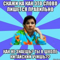 Скажи ка как это слово пишется правильно Как не знаешь? Ты в школе китайский учишь??