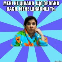 Мені не цікаво, що зробив Вася. Мене цікавиш ти. 