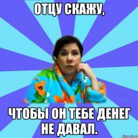 Отцу скажу, чтобы он тебе денег не давал.