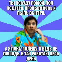 Ты посуду помой, пол подтери, пропылесось,и пыль вытери, А я пока, полежу, я ведь не лошадь, и так работаю весь день