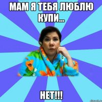 мам я тебя люблю купи... нет!!!