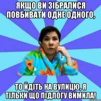 Якщо ви зібралися повбивати одне одного, то йдіть на вулицю, я тільки що підлогу вимила!