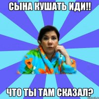 сына кушать иди!! что ты там сказал?