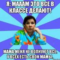 Я: мааам это все в классе делают! Мама:Меня не волнуют все. У всех есть свои мамы.