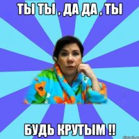 ты ты , да да , ты будь крутым !!